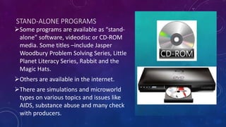 STAND-ALONE PROGRAMS
Some programs are available as “stand-
alone” software, videodisc or CD-ROM
media. Some titles –include Jasper
Woodbury Problem Solving Series, Little
Planet Literacy Series, Rabbit and the
Magic Hats.
Others are available in the internet.
There are simulations and microworld
types on various topics and issues like
AIDS, substance abuse and many check
with producers.
 