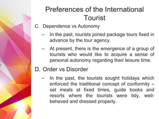 Preferences of the International
Tourist
C. Dependence vs Autonomy
– In the past, tourists joined package tours fixed in
advance by the tour agency.
– At present, there is the emergence of a group of
tourists who would like to acquire a sense of
personal autonomy regarding their leisure time.
D. Order vs Disorder
– In the past, the tourists sought holidays which
enforced the traditional concept of conformity –
set meals at fixed times, guide books and
resorts where the tourists were tidy, well-
behaved and dressed properly.
 