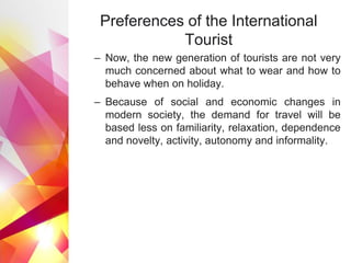 Preferences of the International
Tourist
– Now, the new generation of tourists are not very
much concerned about what to wear and how to
behave when on holiday.
– Because of social and economic changes in
modern society, the demand for travel will be
based less on familiarity, relaxation, dependence
and novelty, activity, autonomy and informality.
 