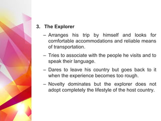 3. The Explorer
– Arranges his trip by himself and looks for
comfortable accommodations and reliable means
of transportation.
– Tries to associate with the people he visits and to
speak their language.
– Dares to leave his country but goes back to it
when the experience becomes too rough.
– Novelty dominates but the explorer does not
adopt completely the lifestyle of the host country.
 