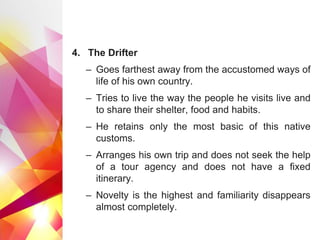 4. The Drifter
– Goes farthest away from the accustomed ways of
life of his own country.
– Tries to live the way the people he visits live and
to share their shelter, food and habits.
– He retains only the most basic of this native
customs.
– Arranges his own trip and does not seek the help
of a tour agency and does not have a fixed
itinerary.
– Novelty is the highest and familiarity disappears
almost completely.
 