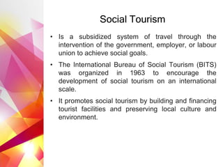 Social Tourism
• Is a subsidized system of travel through the
intervention of the government, employer, or labour
union to achieve social goals.
• The International Bureau of Social Tourism (BITS)
was organized in 1963 to encourage the
development of social tourism on an international
scale.
• It promotes social tourism by building and financing
tourist facilities and preserving local culture and
environment.
 
