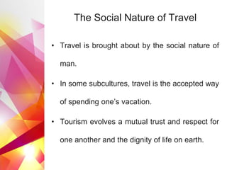 The Social Nature of Travel
• Travel is brought about by the social nature of
man.
• In some subcultures, travel is the accepted way
of spending one’s vacation.
• Tourism evolves a mutual trust and respect for
one another and the dignity of life on earth.
 
