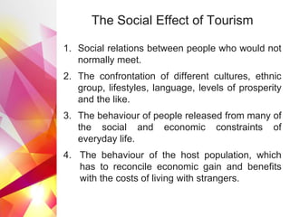 The Social Effect of Tourism
1. Social relations between people who would not
normally meet.
2. The confrontation of different cultures, ethnic
group, lifestyles, language, levels of prosperity
and the like.
3. The behaviour of people released from many of
the social and economic constraints of
everyday life.
4. The behaviour of the host population, which
has to reconcile economic gain and benefits
with the costs of living with strangers.
 