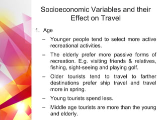 Socioeconomic Variables and their
Effect on Travel
1. Age
– Younger people tend to select more active
recreational activities.
– The elderly prefer more passive forms of
recreation. E.g. visiting friends & relatives,
fishing, sight-seeing and playing golf.
– Older tourists tend to travel to farther
destinations prefer ship travel and travel
more in spring.
– Young tourists spend less.
– Middle age tourists are more than the young
and elderly.
 