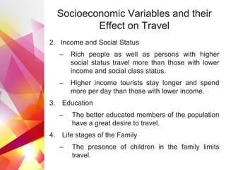 Socioeconomic Variables and their
Effect on Travel
2. Income and Social Status
– Rich people as well as persons with higher
social status travel more than those with lower
income and social class status.
– Higher income tourists stay longer and spend
more per day than those with lower income.
3. Education
– The better educated members of the population
have a great desire to travel.
4. Life stages of the Family
– The presence of children in the family limits
travel.
 