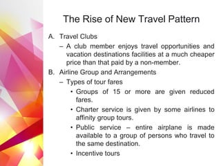 The Rise of New Travel Pattern
A. Travel Clubs
– A club member enjoys travel opportunities and
vacation destinations facilities at a much cheaper
price than that paid by a non-member.
B. Airline Group and Arrangements
– Types of tour fares
• Groups of 15 or more are given reduced
fares.
• Charter service is given by some airlines to
affinity group tours.
• Public service – entire airplane is made
available to a group of persons who travel to
the same destination.
• Incentive tours
 