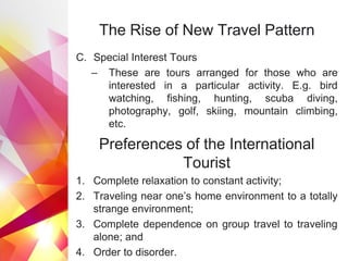 The Rise of New Travel Pattern
C. Special Interest Tours
– These are tours arranged for those who are
interested in a particular activity. E.g. bird
watching, fishing, hunting, scuba diving,
photography, golf, skiing, mountain climbing,
etc.
Preferences of the International
Tourist
1. Complete relaxation to constant activity;
2. Traveling near one’s home environment to a totally
strange environment;
3. Complete dependence on group travel to traveling
alone; and
4. Order to disorder.
 
