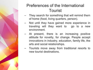Preferences of the International
Tourist
– They search for something that will remind them
of home (food, living quarters, person).
– Not until they have gained more experience in
traveling will they want to go to a new
environment.
– At present, there is an increasing positive
attitude for novelty, for change. People accept
innovations in industry, education, family life, the
arts and social relationships.
– Tourists move away from traditional resorts to
new tourist destinations.
 