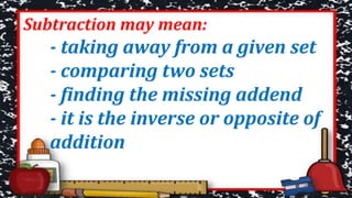 Subtraction may mean:
- taking away from a given set
- comparing two sets
- finding the missing addend
- it is the inverse or opposite of
addition