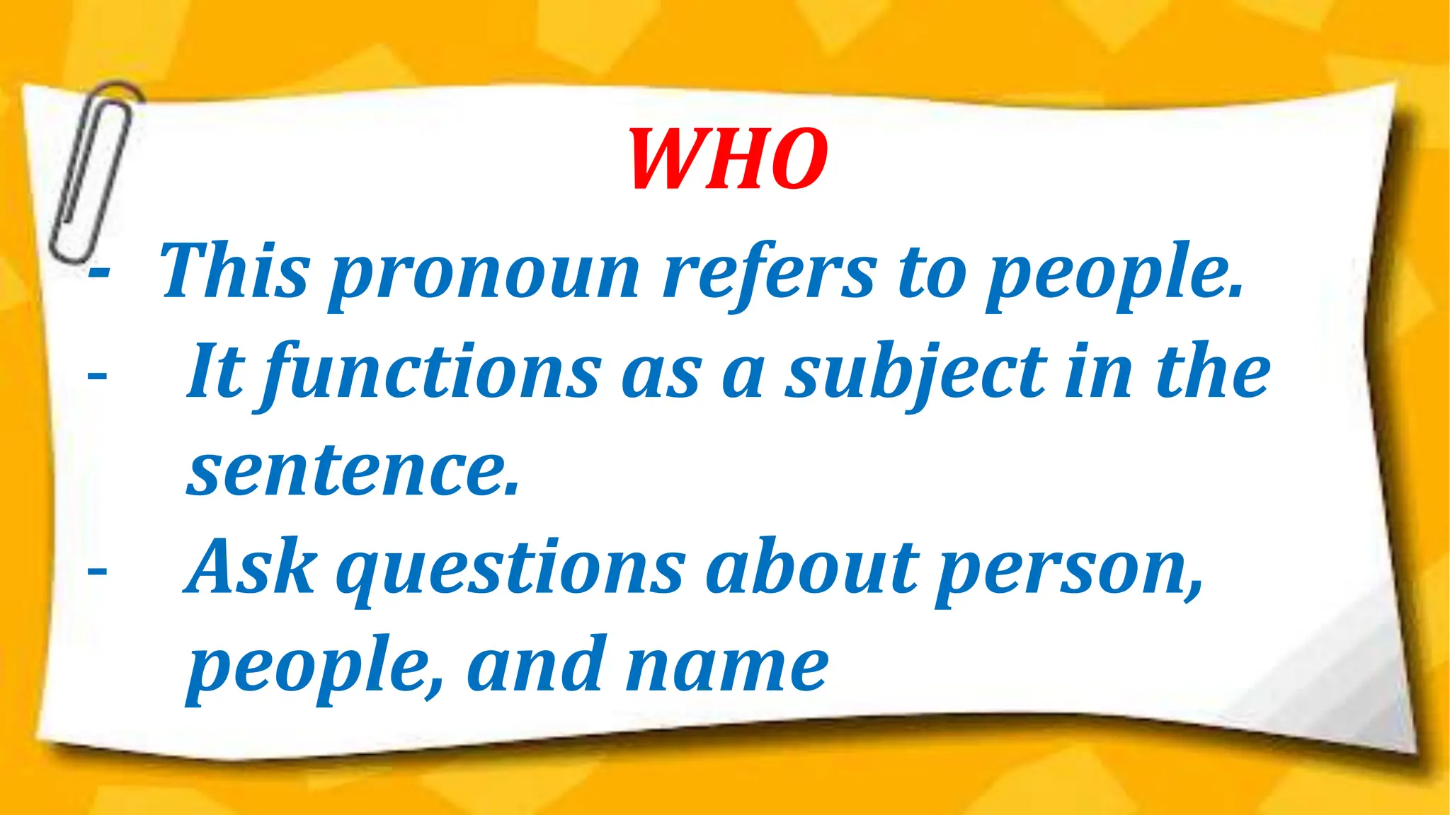 WHO
- This pronoun refers to people.
- It functions as a subject in the
sentence.
- Ask questions about person,
people, and name
