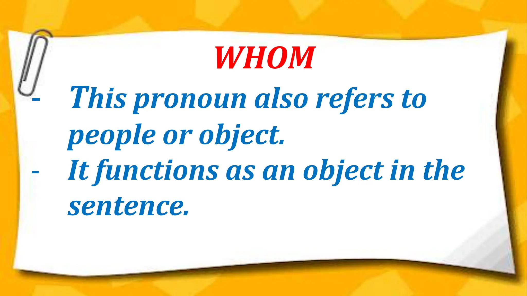 WHOM
- This pronoun also refers to
people or object.
- It functions as an object in the
sentence.