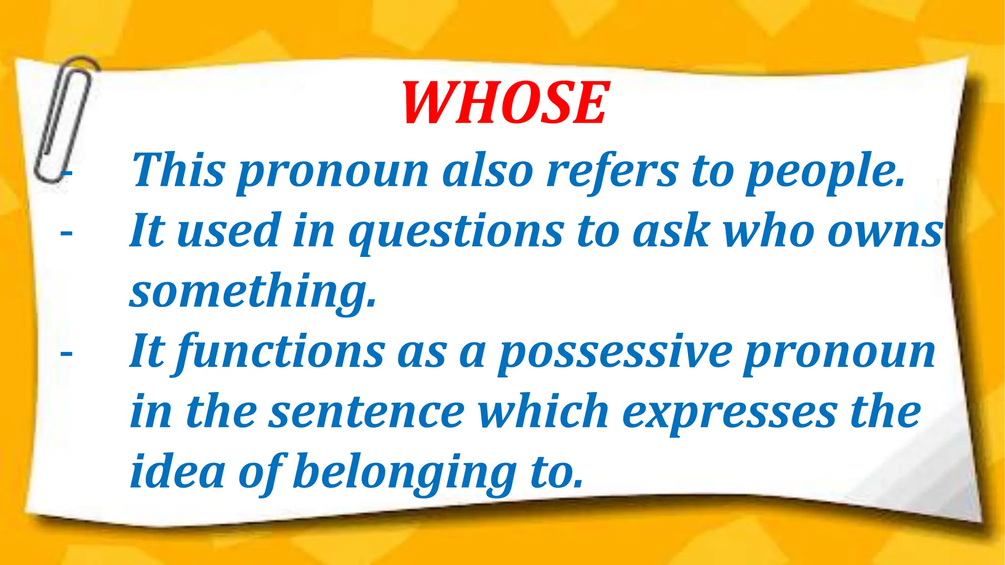 WHOSE
- This pronoun also refers to people.
- It used in questions to ask who owns
something.
- It functions as a possessive pronoun
in the sentence which expresses the
idea of belonging to.
