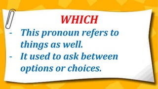 WHICH
- This pronoun refers to
things as well.
- It used to ask between
options or choices.