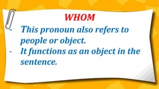 WHOM
- This pronoun also refers to
people or object.
- It functions as an object in the
sentence.