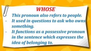 WHOSE
- This pronoun also refers to people.
- It used in questions to ask who owns
something.
- It functions as a possessive pronoun
in the sentence which expresses the
idea of belonging to.
