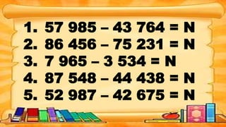 1. 57 985 – 43 764 = N
2. 86 456 – 75 231 = N
3. 7 965 – 3 534 = N
4. 87 548 – 44 438 = N
5. 52 987 – 42 675 = N
 