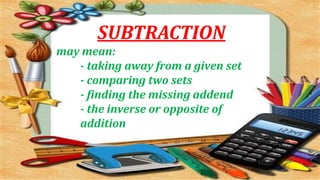 SUBTRACTION
may mean:
- taking away from a given set
- comparing two sets
- finding the missing addend
- the inverse or opposite of
addition
 