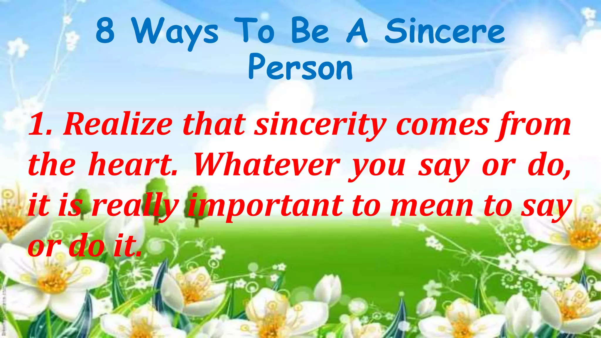 8 Ways To Be A Sincere
Person
1. Realize that sincerity comes from
the heart. Whatever you say or do,
it is really important to mean to say
or do it.
 