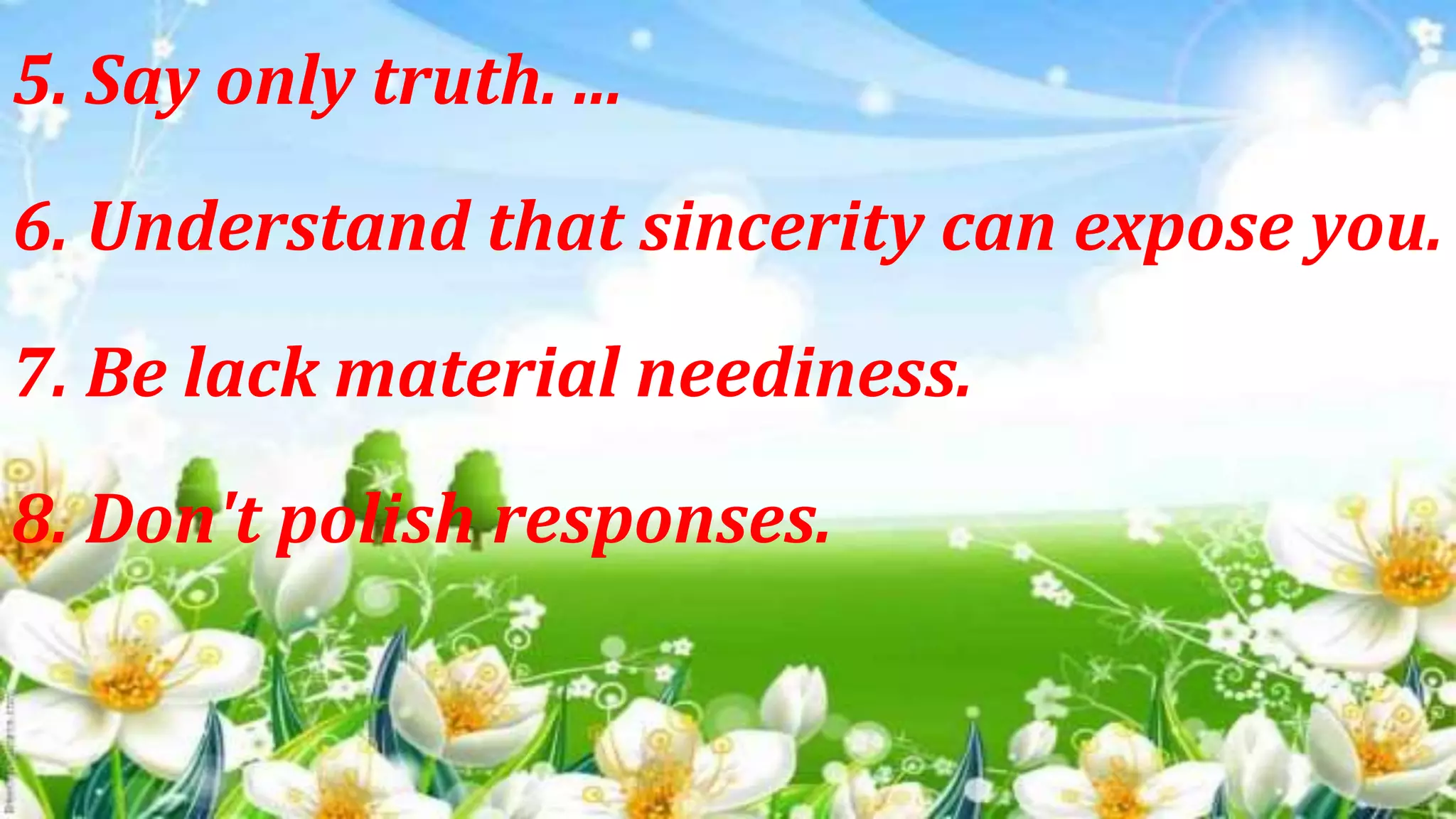 5. Say only truth. ...
6. Understand that sincerity can expose you.
7. Be lack material neediness.
8. Don't polish responses.
 