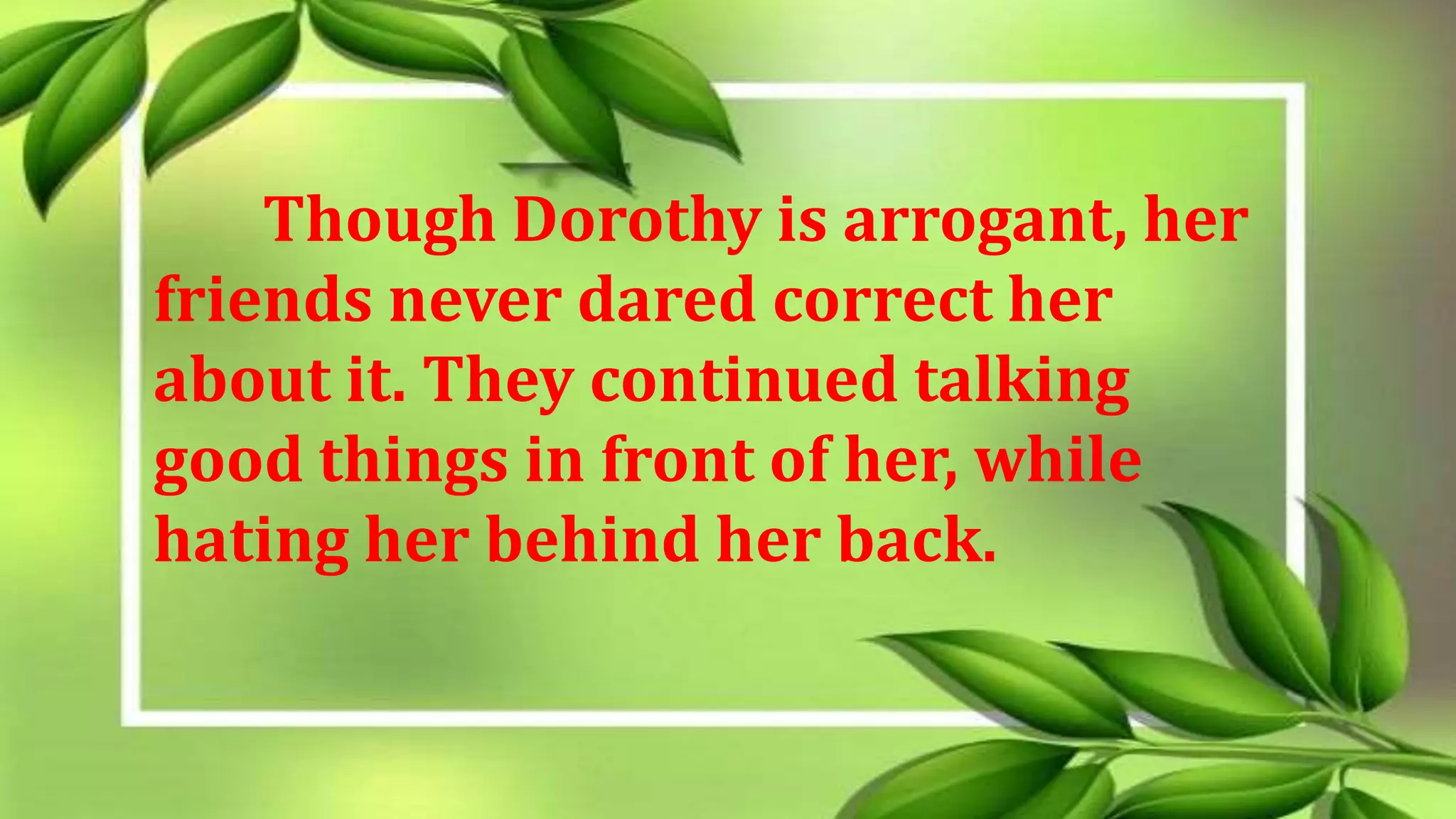 Though Dorothy is arrogant, her
friends never dared correct her
about it. They continued talking
good things in front of her, while
hating her behind her back.
 