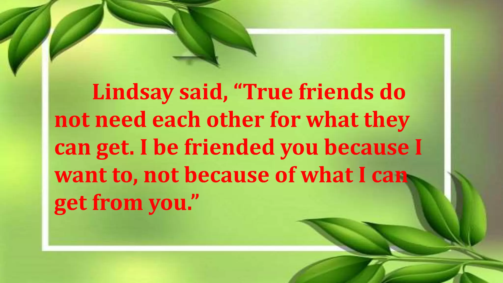 Lindsay said, “True friends do
not need each other for what they
can get. I be friended you because I
want to, not because of what I can
get from you.”
 