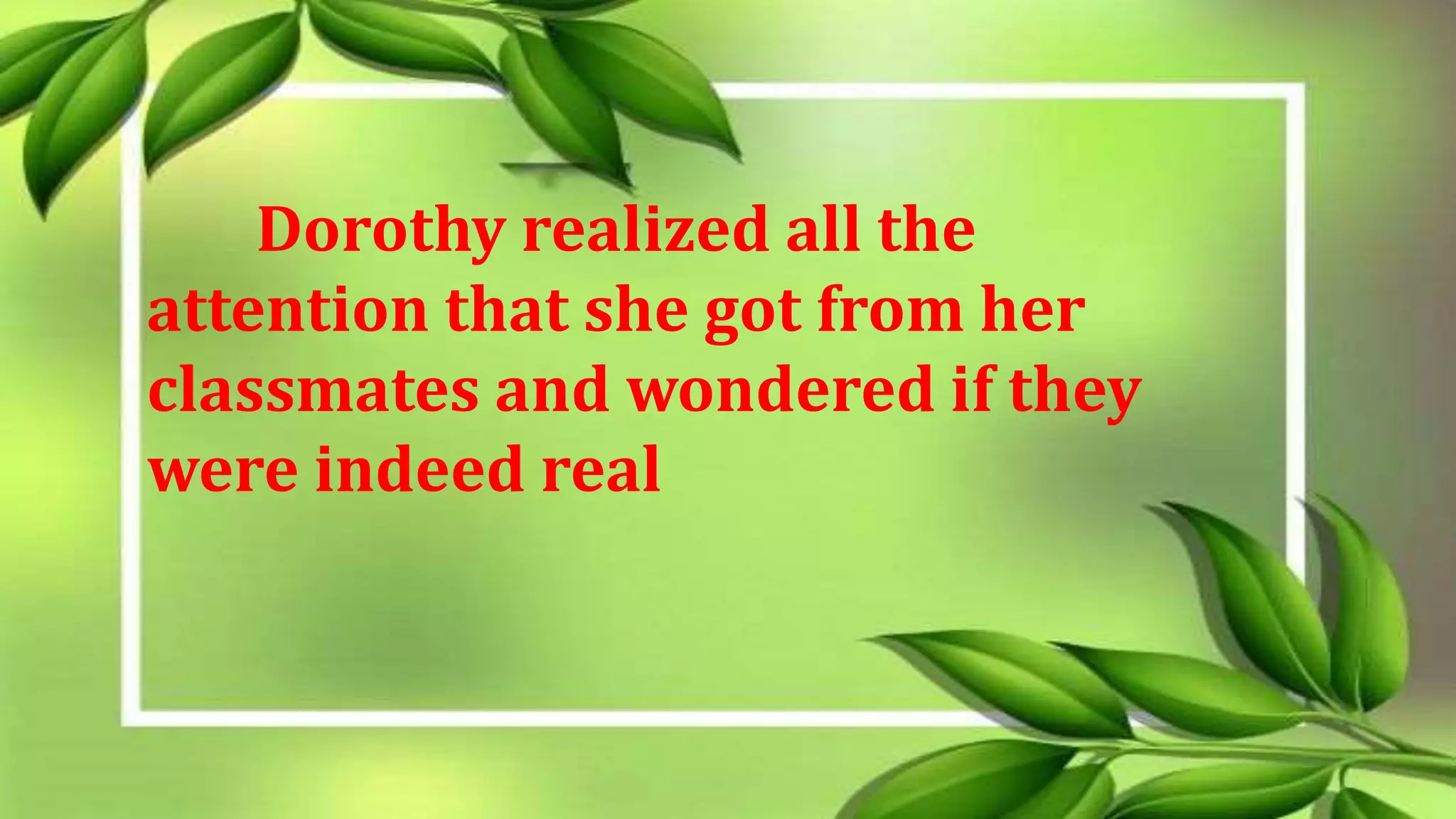 Dorothy realized all the
attention that she got from her
classmates and wondered if they
were indeed real
 