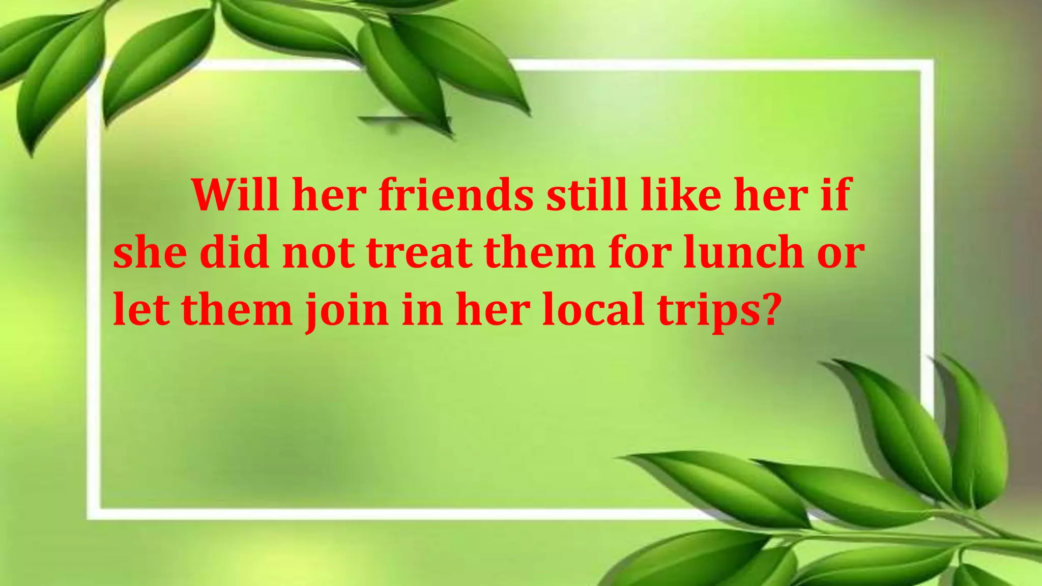 Will her friends still like her if
she did not treat them for lunch or
let them join in her local trips?
 