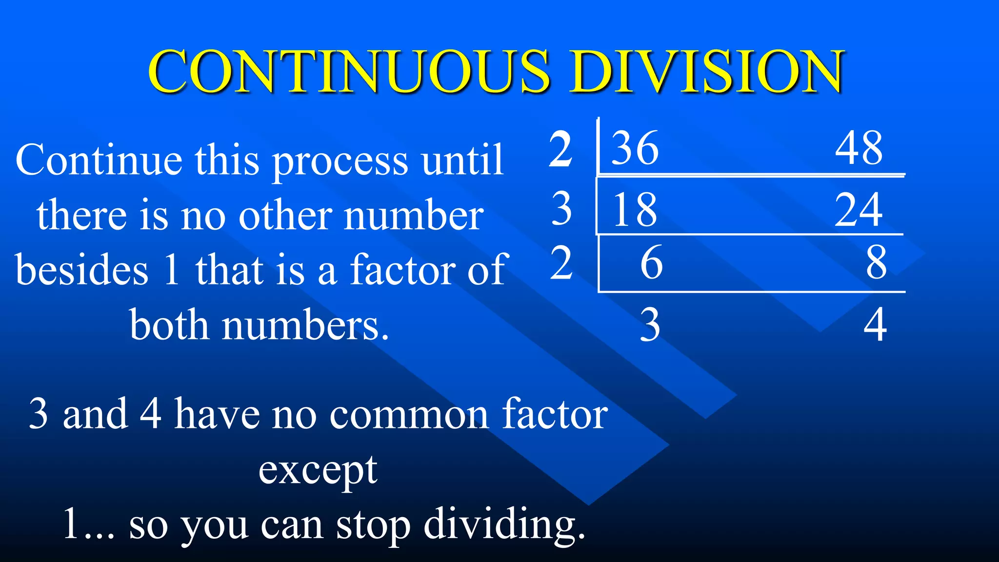 36 48
2
18 24
CONTINUOUS DIVISION
Continue this process until
there is no other number
besides 1 that is a factor of
both numbers.
3
3 and 4 have no common factor
except
1... so you can stop dividing.
6 8
2
2
3 4
 