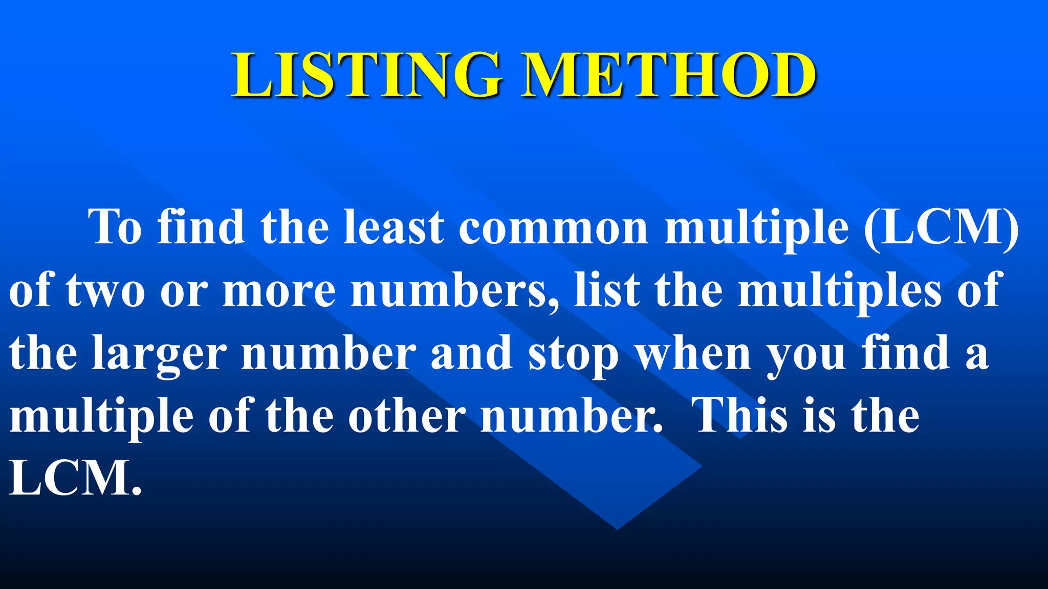 LISTING METHOD
To find the least common multiple (LCM)
of two or more numbers, list the multiples of
the larger number and stop when you find a
multiple of the other number. This is the
LCM.
 