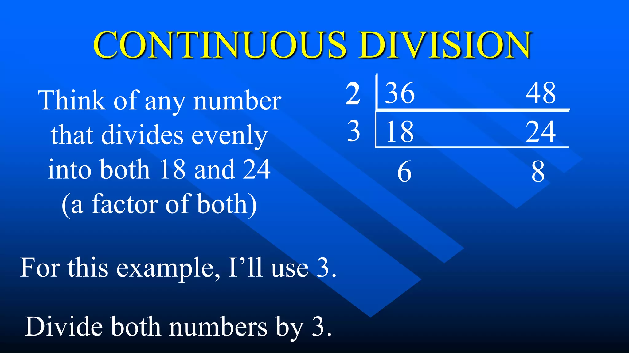 36 48
2
18 24
CONTINUOUS DIVISION
Think of any number
that divides evenly
into both 18 and 24
(a factor of both)
For this example, I’ll use 3.
3
Divide both numbers by 3.
6 8
2
 
