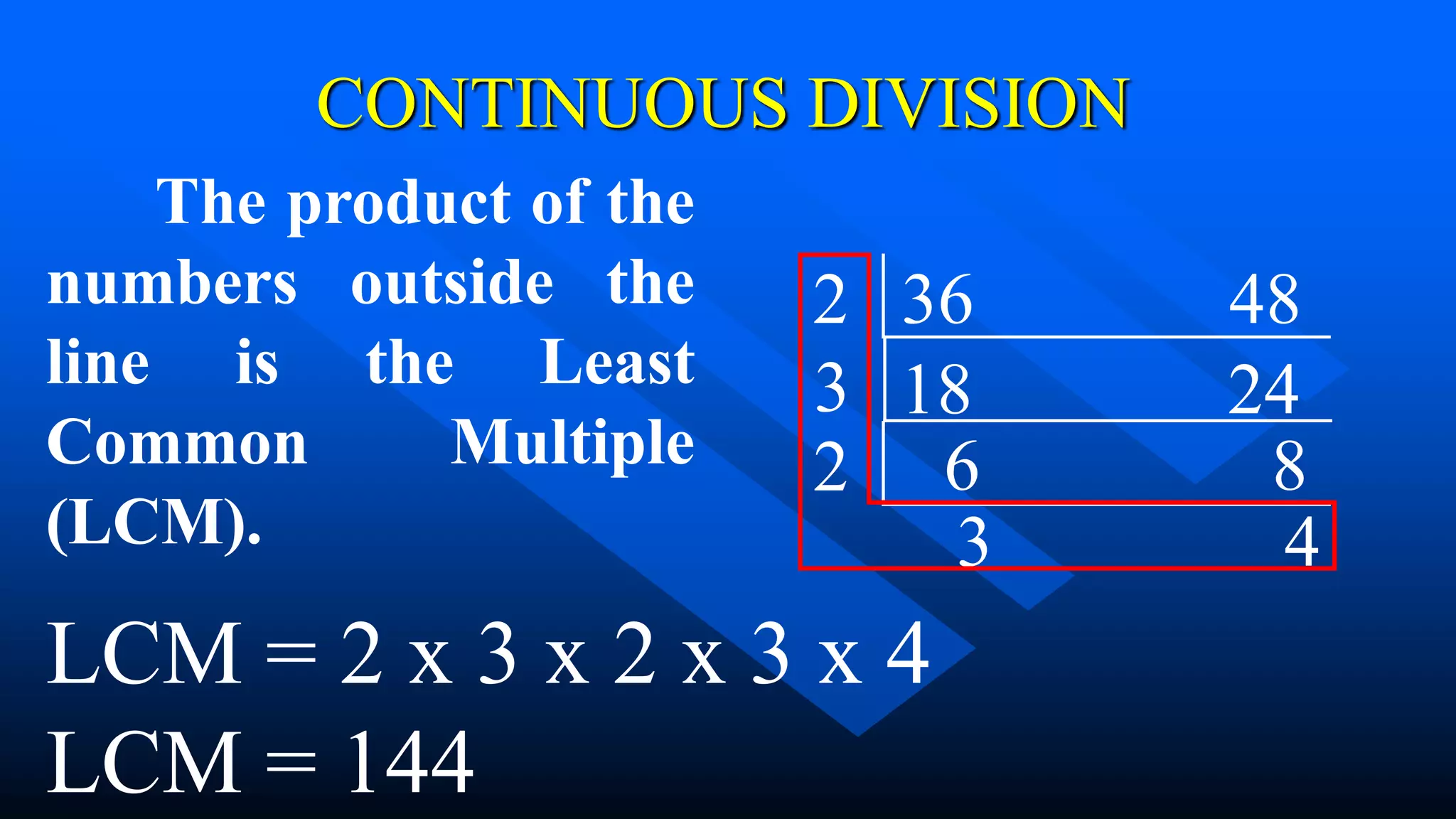 CONTINUOUS DIVISION
18 24
3
6 8
2
2
3 4
36 48
The product of the
numbers outside the
line is the Least
Common Multiple
(LCM).
LCM = 2 x 3 x 2 x 3 x 4
LCM = 144
 