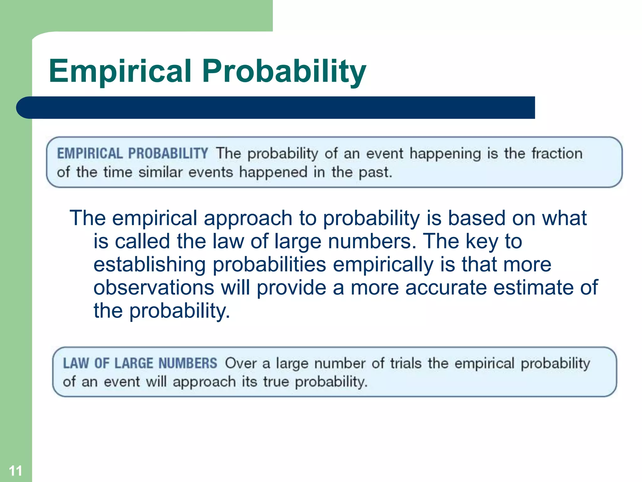 11
Empirical Probability
The empirical approach to probability is based on what
is called the law of large numbers. The key to
establishing probabilities empirically is that more
observations will provide a more accurate estimate of
the probability.
 