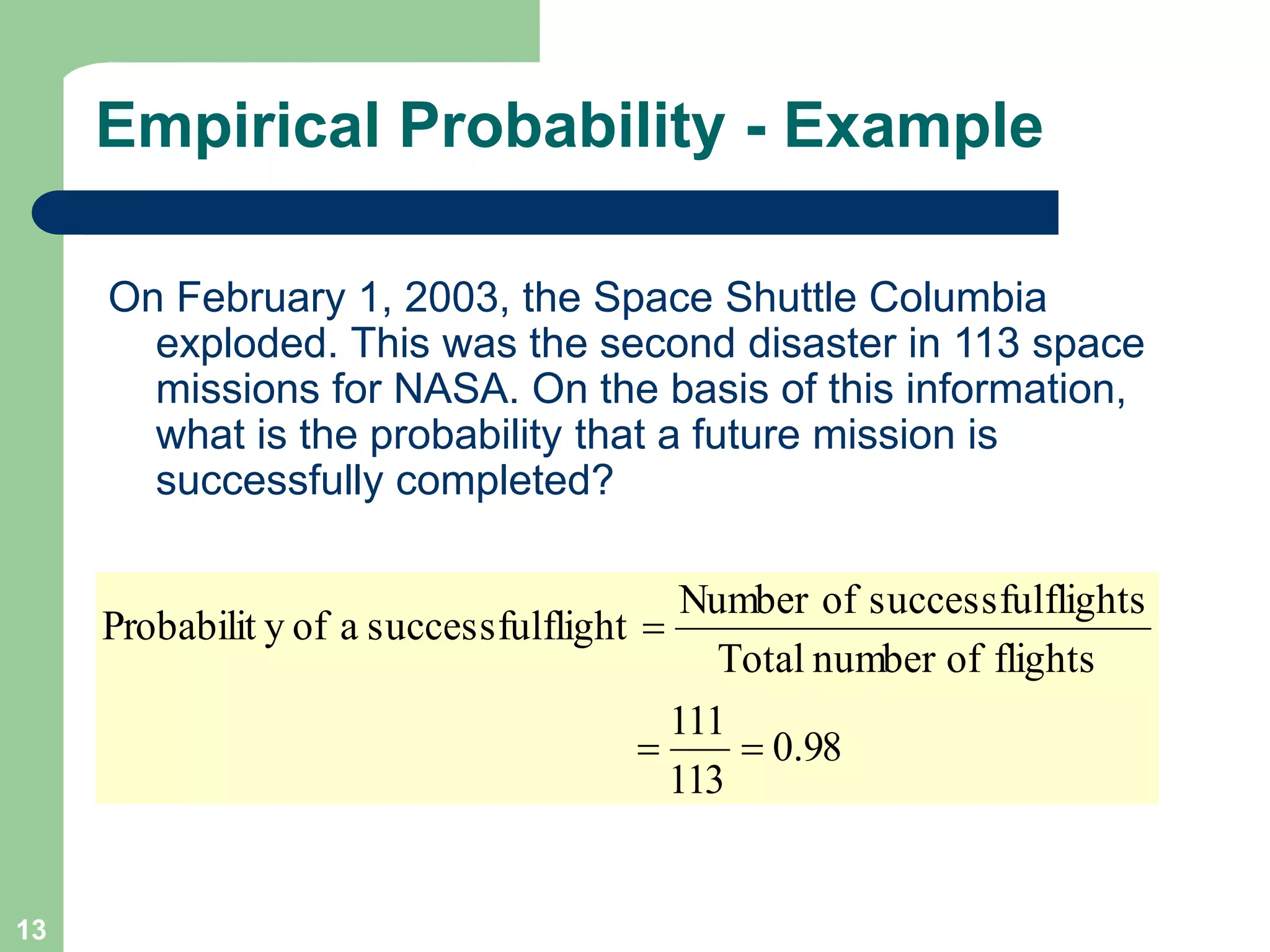 13
Empirical Probability - Example
On February 1, 2003, the Space Shuttle Columbia
exploded. This was the second disaster in 113 space
missions for NASA. On the basis of this information,
what is the probability that a future mission is
successfully completed?
98
.
0
113
111
flights
of
number
Total
flights
successful
of
Number
flight
successful
a
of
y
Probabilit



 