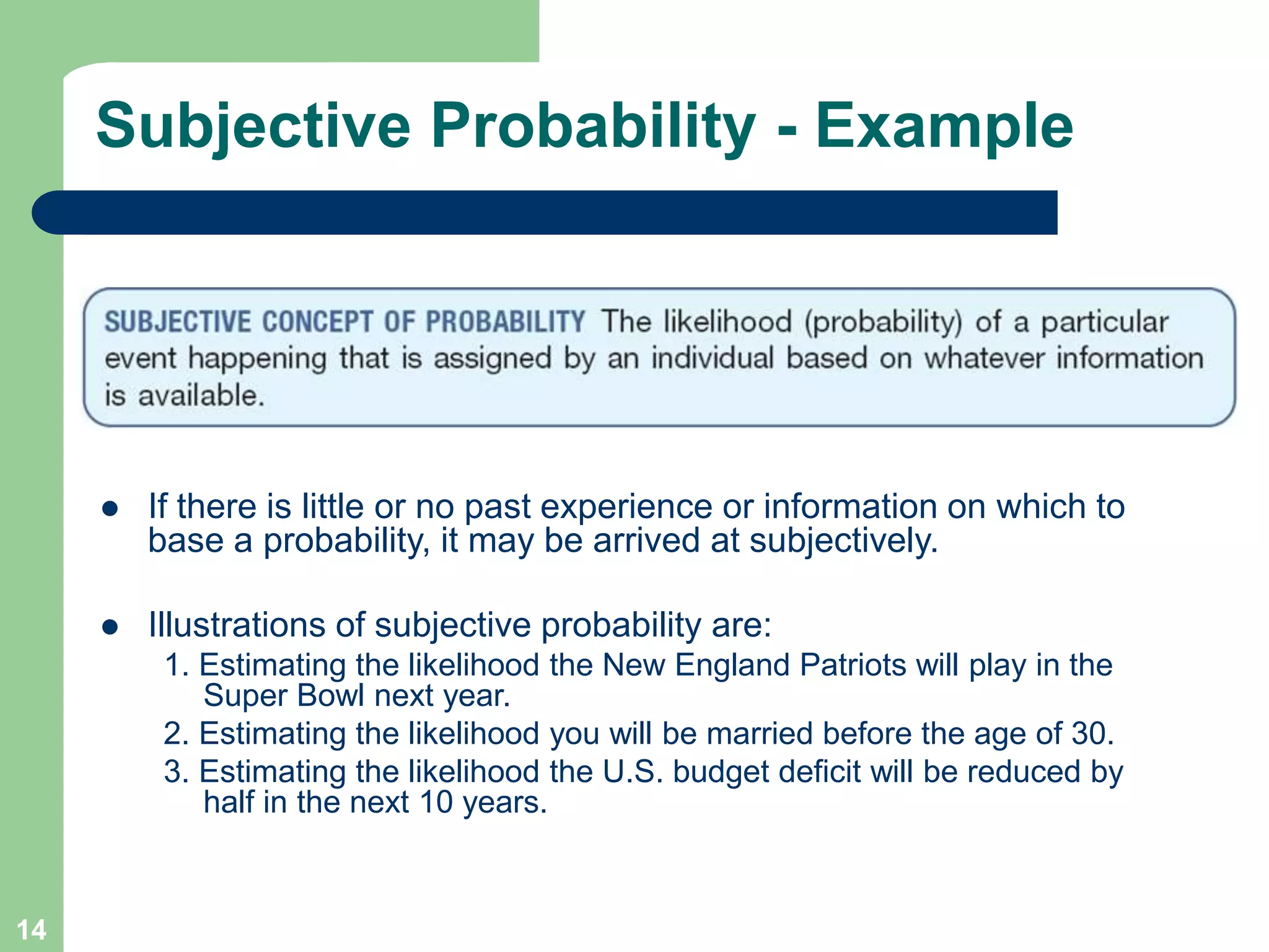 14
Subjective Probability - Example
 If there is little or no past experience or information on which to
base a probability, it may be arrived at subjectively.
 Illustrations of subjective probability are:
1. Estimating the likelihood the New England Patriots will play in the
Super Bowl next year.
2. Estimating the likelihood you will be married before the age of 30.
3. Estimating the likelihood the U.S. budget deficit will be reduced by
half in the next 10 years.
 