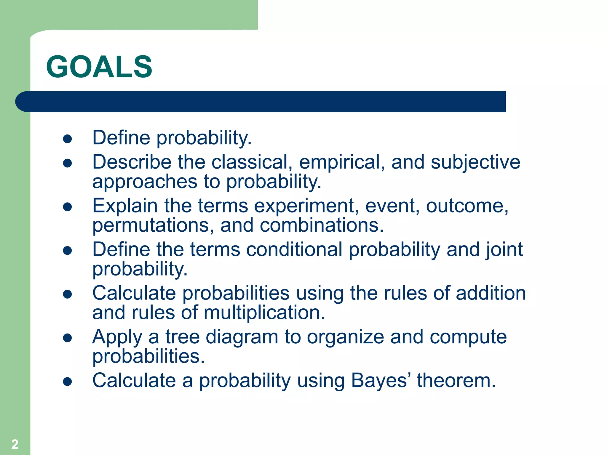 2
GOALS
 Define probability.
 Describe the classical, empirical, and subjective
approaches to probability.
 Explain the terms experiment, event, outcome,
permutations, and combinations.
 Define the terms conditional probability and joint
probability.
 Calculate probabilities using the rules of addition
and rules of multiplication.
 Apply a tree diagram to organize and compute
probabilities.
 Calculate a probability using Bayes’ theorem.
 