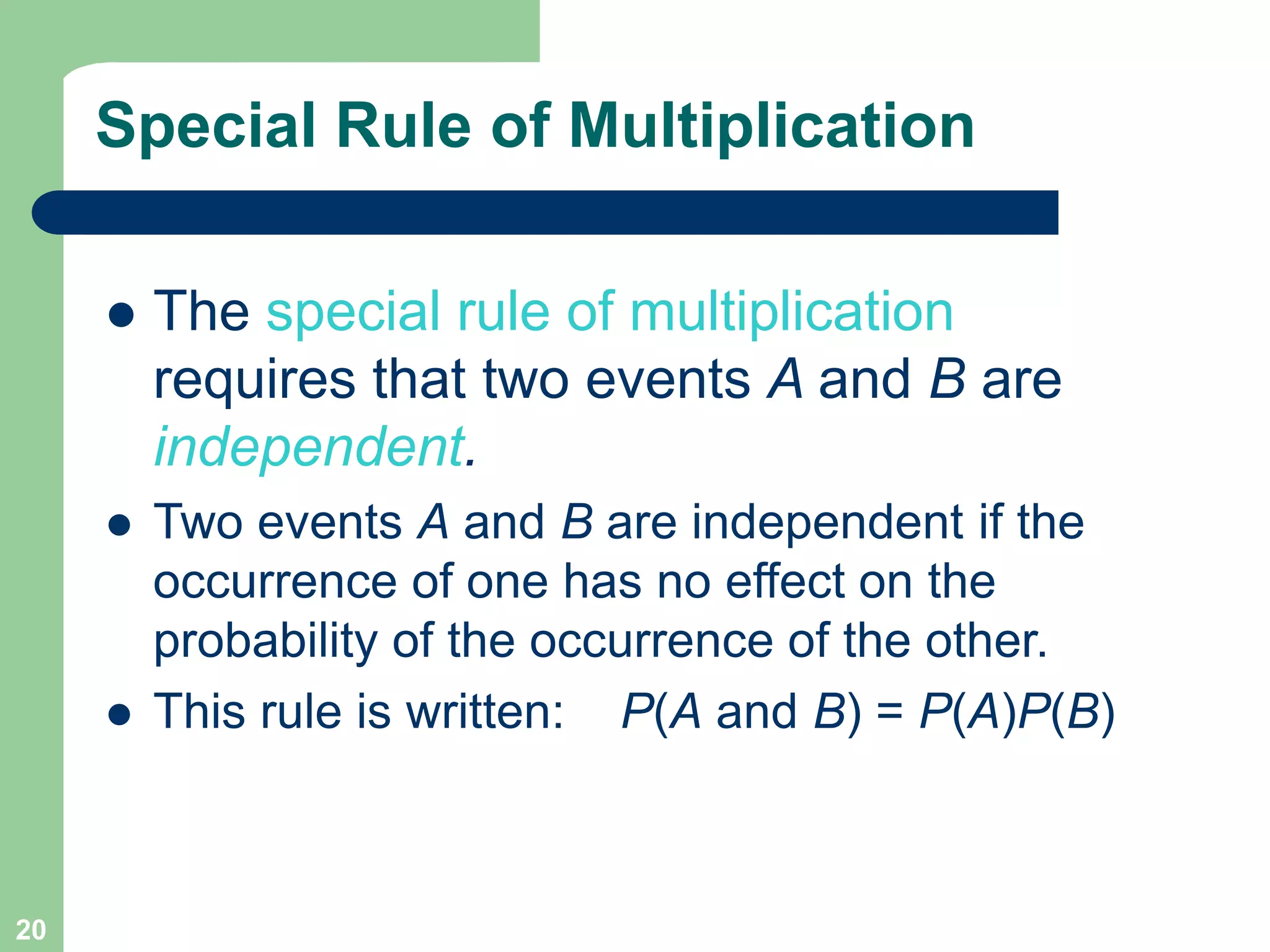 20
Special Rule of Multiplication
 The special rule of multiplication
requires that two events A and B are
independent.
 Two events A and B are independent if the
occurrence of one has no effect on the
probability of the occurrence of the other.
 This rule is written: P(A and B) = P(A)P(B)
 