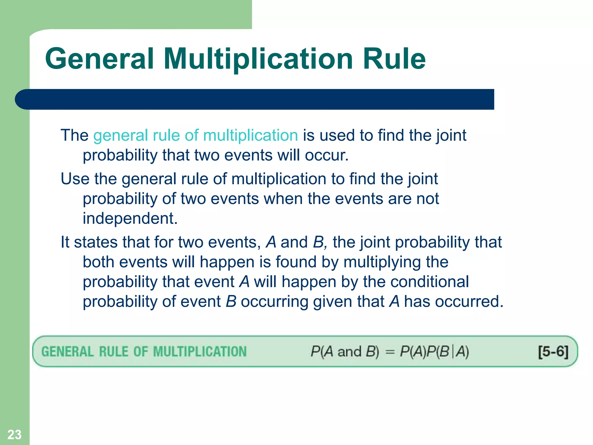 23
General Multiplication Rule
The general rule of multiplication is used to find the joint
probability that two events will occur.
Use the general rule of multiplication to find the joint
probability of two events when the events are not
independent.
It states that for two events, A and B, the joint probability that
both events will happen is found by multiplying the
probability that event A will happen by the conditional
probability of event B occurring given that A has occurred.
 
