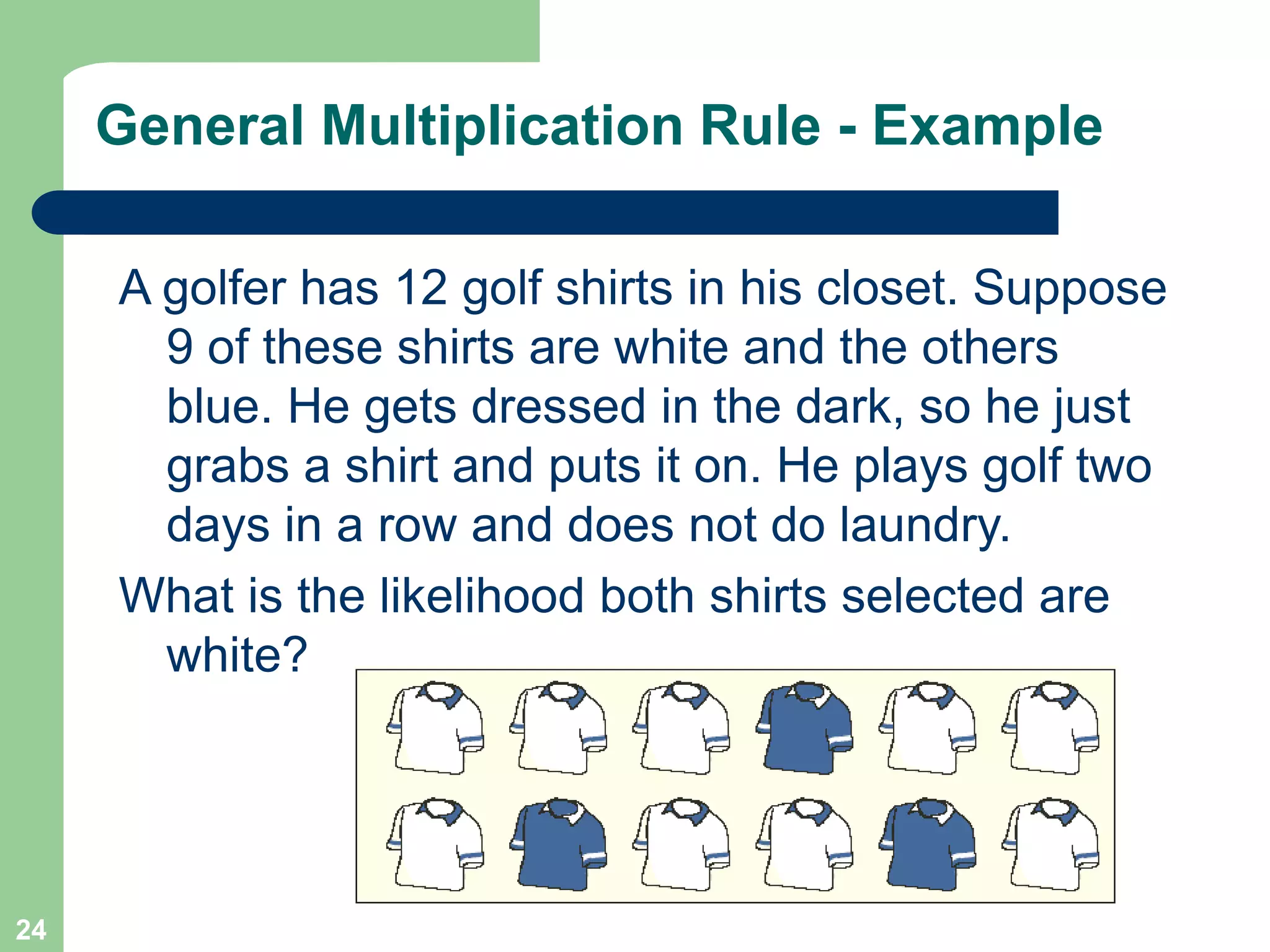 24
General Multiplication Rule - Example
A golfer has 12 golf shirts in his closet. Suppose
9 of these shirts are white and the others
blue. He gets dressed in the dark, so he just
grabs a shirt and puts it on. He plays golf two
days in a row and does not do laundry.
What is the likelihood both shirts selected are
white?
 