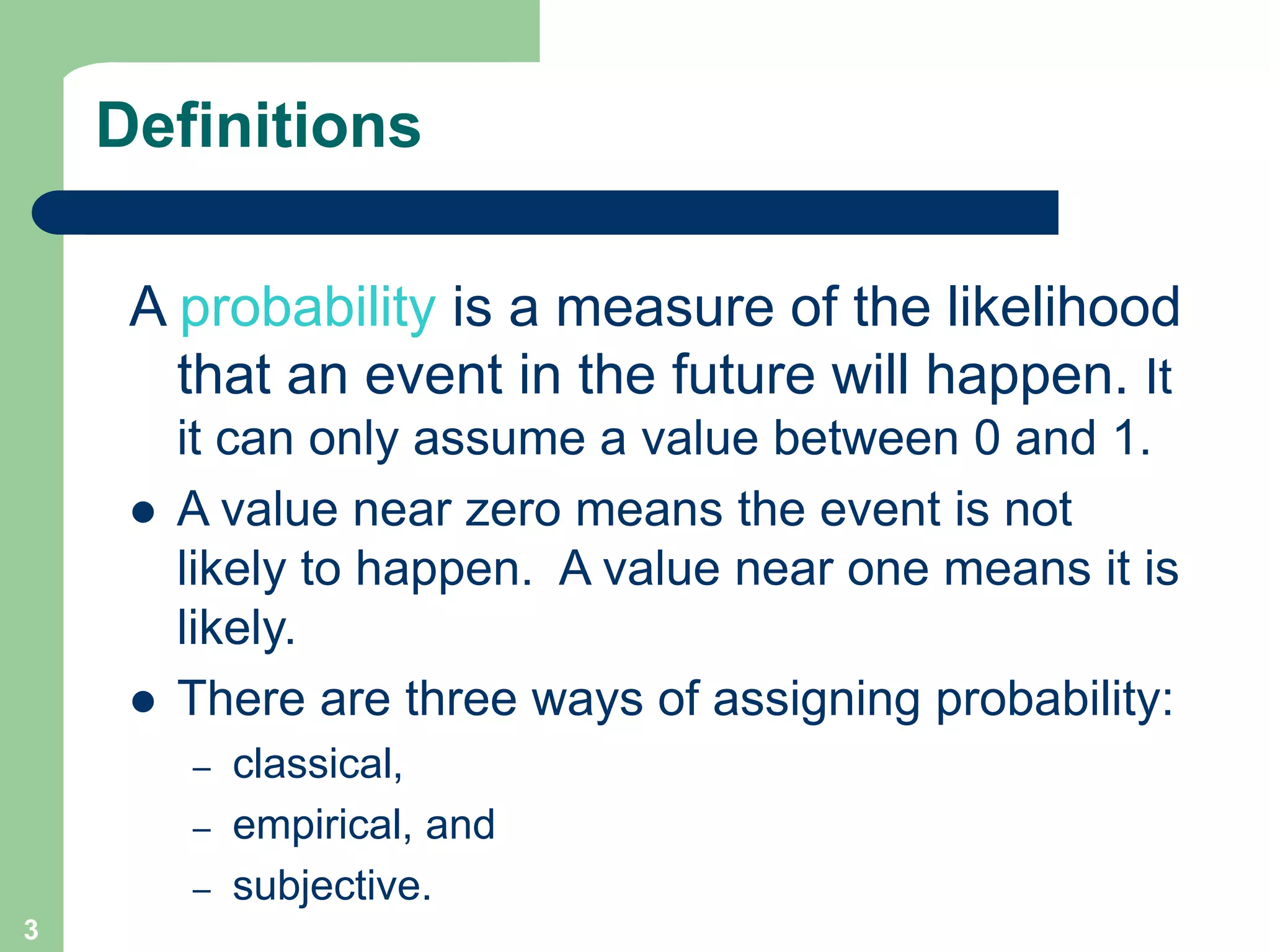 3
Definitions
A probability is a measure of the likelihood
that an event in the future will happen. It
it can only assume a value between 0 and 1.
 A value near zero means the event is not
likely to happen. A value near one means it is
likely.
 There are three ways of assigning probability:
– classical,
– empirical, and
– subjective.
 
