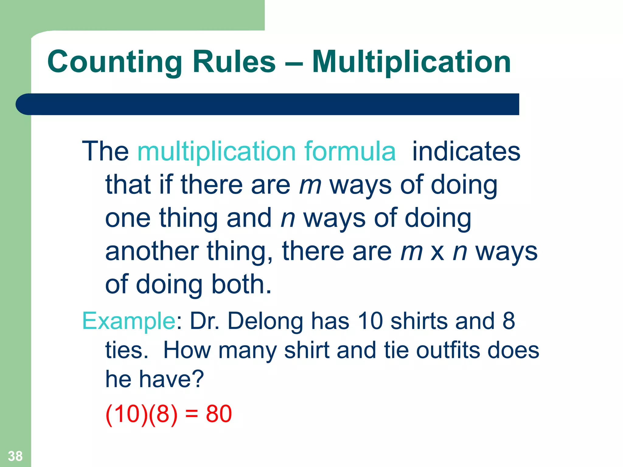 38
Counting Rules – Multiplication
The multiplication formula indicates
that if there are m ways of doing
one thing and n ways of doing
another thing, there are m x n ways
of doing both.
Example: Dr. Delong has 10 shirts and 8
ties. How many shirt and tie outfits does
he have?
(10)(8) = 80
 
