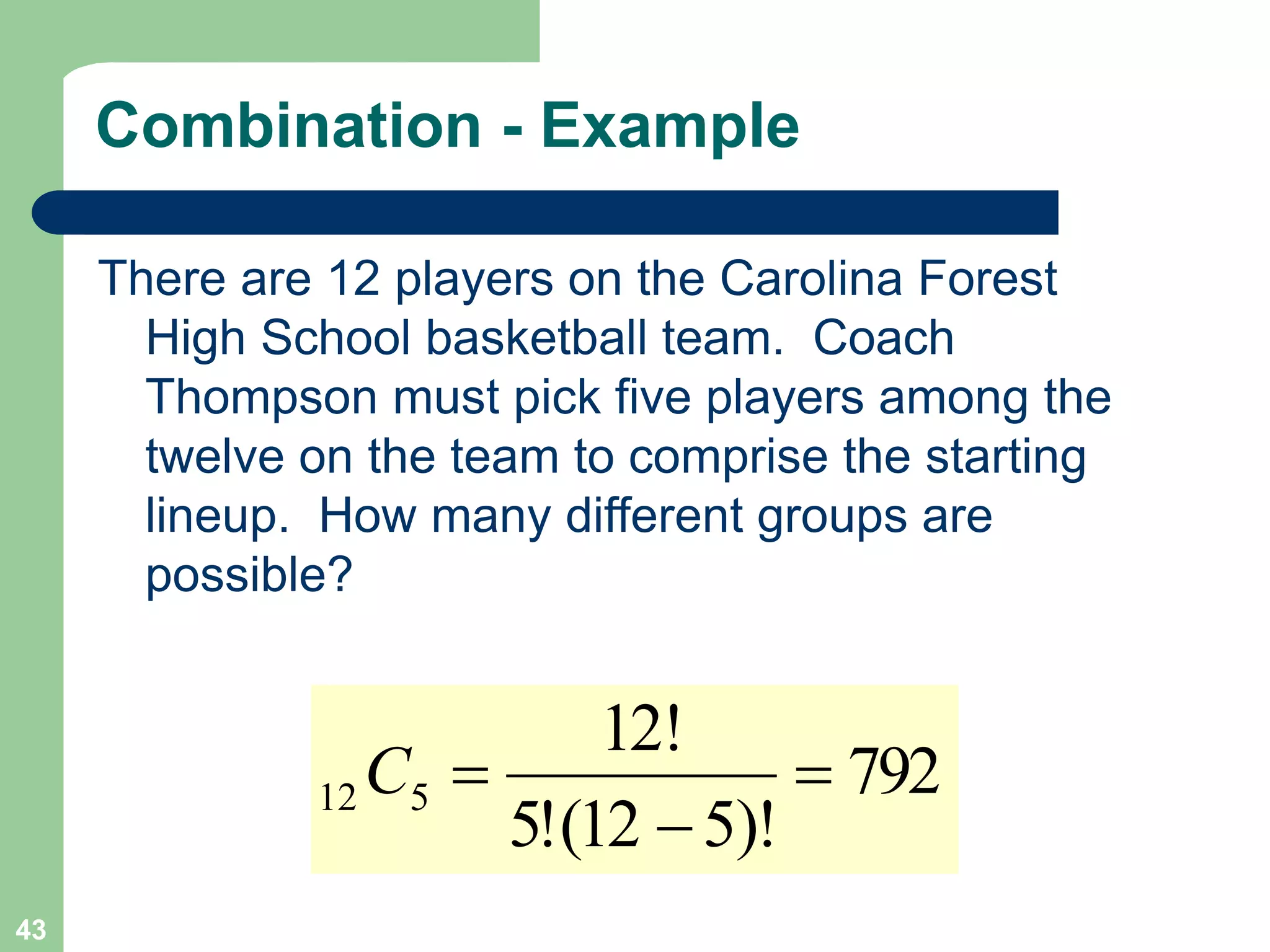 43
Combination - Example
There are 12 players on the Carolina Forest
High School basketball team. Coach
Thompson must pick five players among the
twelve on the team to comprise the starting
lineup. How many different groups are
possible?
792
)!
5
12
(
!
5
!
12
5
12 


C
 