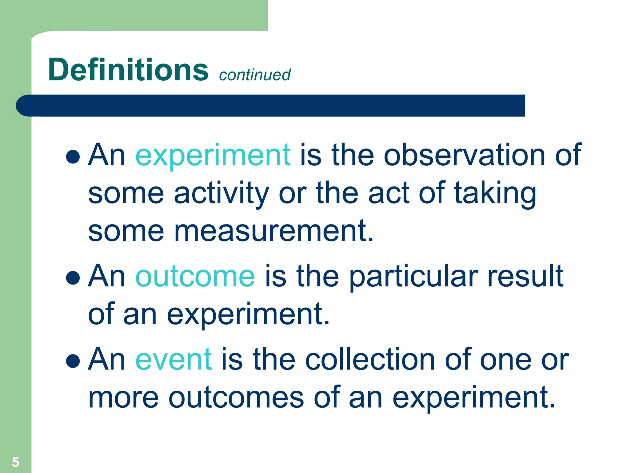 5
Definitions continued
 An experiment is the observation of
some activity or the act of taking
some measurement.
 An outcome is the particular result
of an experiment.
 An event is the collection of one or
more outcomes of an experiment.
 
