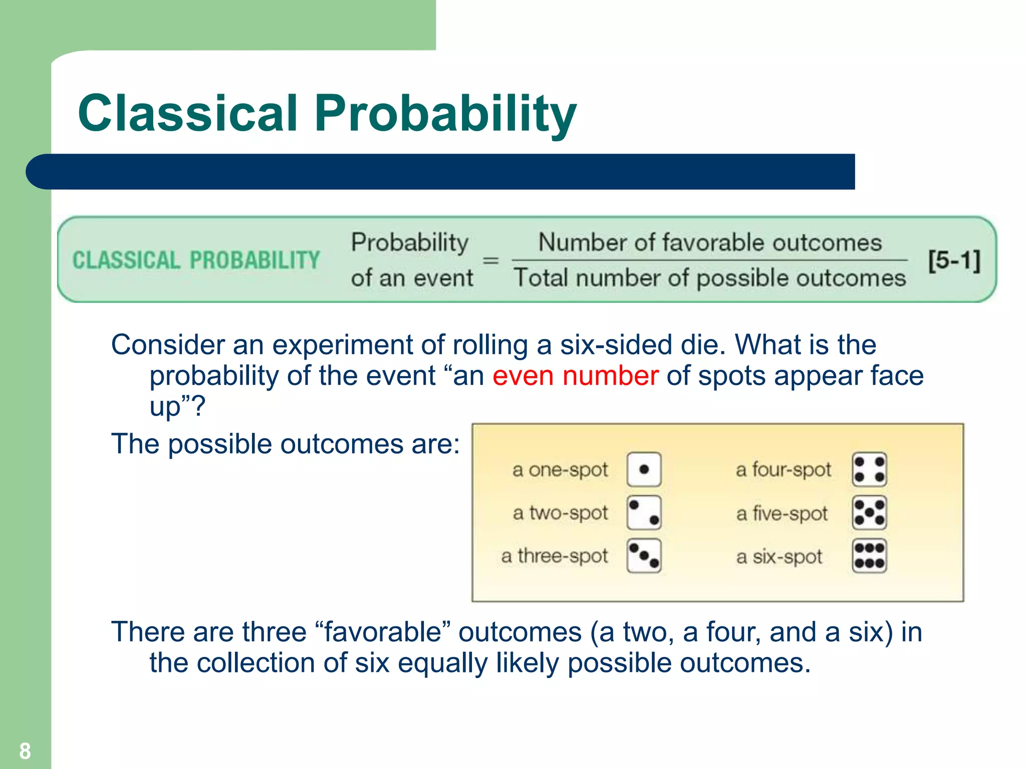 8
Classical Probability
Consider an experiment of rolling a six-sided die. What is the
probability of the event “an even number of spots appear face
up”?
The possible outcomes are:
There are three “favorable” outcomes (a two, a four, and a six) in
the collection of six equally likely possible outcomes.
 
