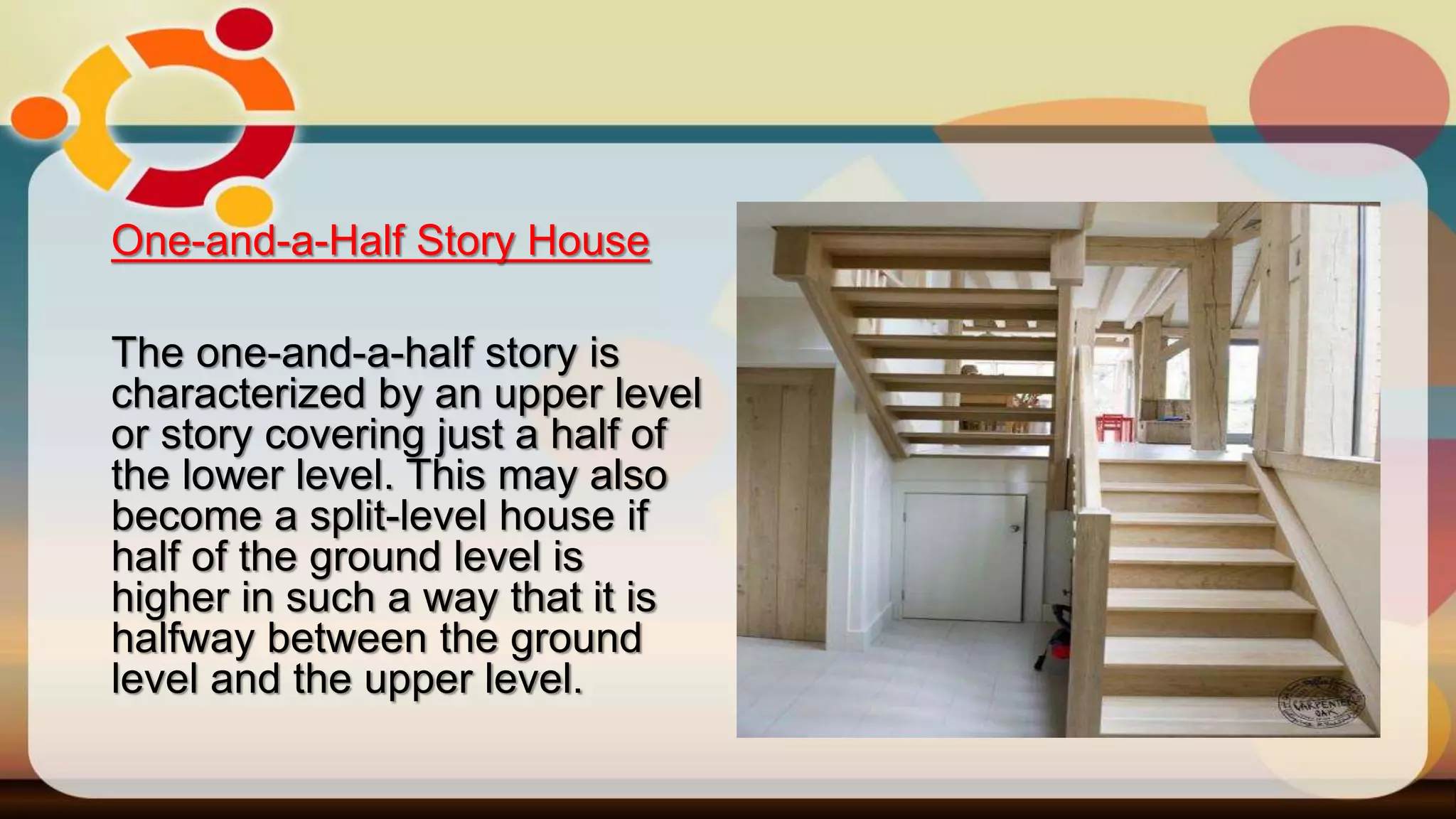 One-and-a-Half Story House
The one-and-a-half story is
characterized by an upper level
or story covering just a half of
the lower level. This may also
become a split-level house if
half of the ground level is
higher in such a way that it is
halfway between the ground
level and the upper level.
 