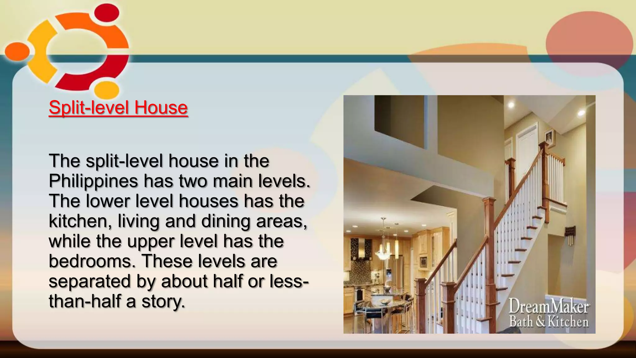 Split-level House
The split-level house in the
Philippines has two main levels.
The lower level houses has the
kitchen, living and dining areas,
while the upper level has the
bedrooms. These levels are
separated by about half or less-
than-half a story.
 