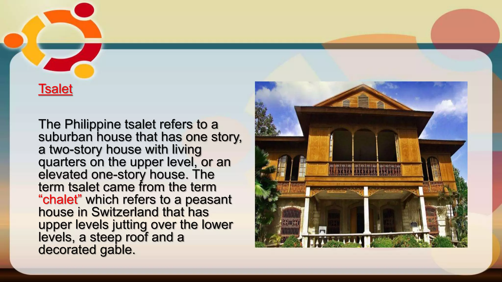 Tsalet
The Philippine tsalet refers to a
suburban house that has one story,
a two-story house with living
quarters on the upper level, or an
elevated one-story house. The
term tsalet came from the term
“chalet” which refers to a peasant
house in Switzerland that has
upper levels jutting over the lower
levels, a steep roof and a
decorated gable.
 