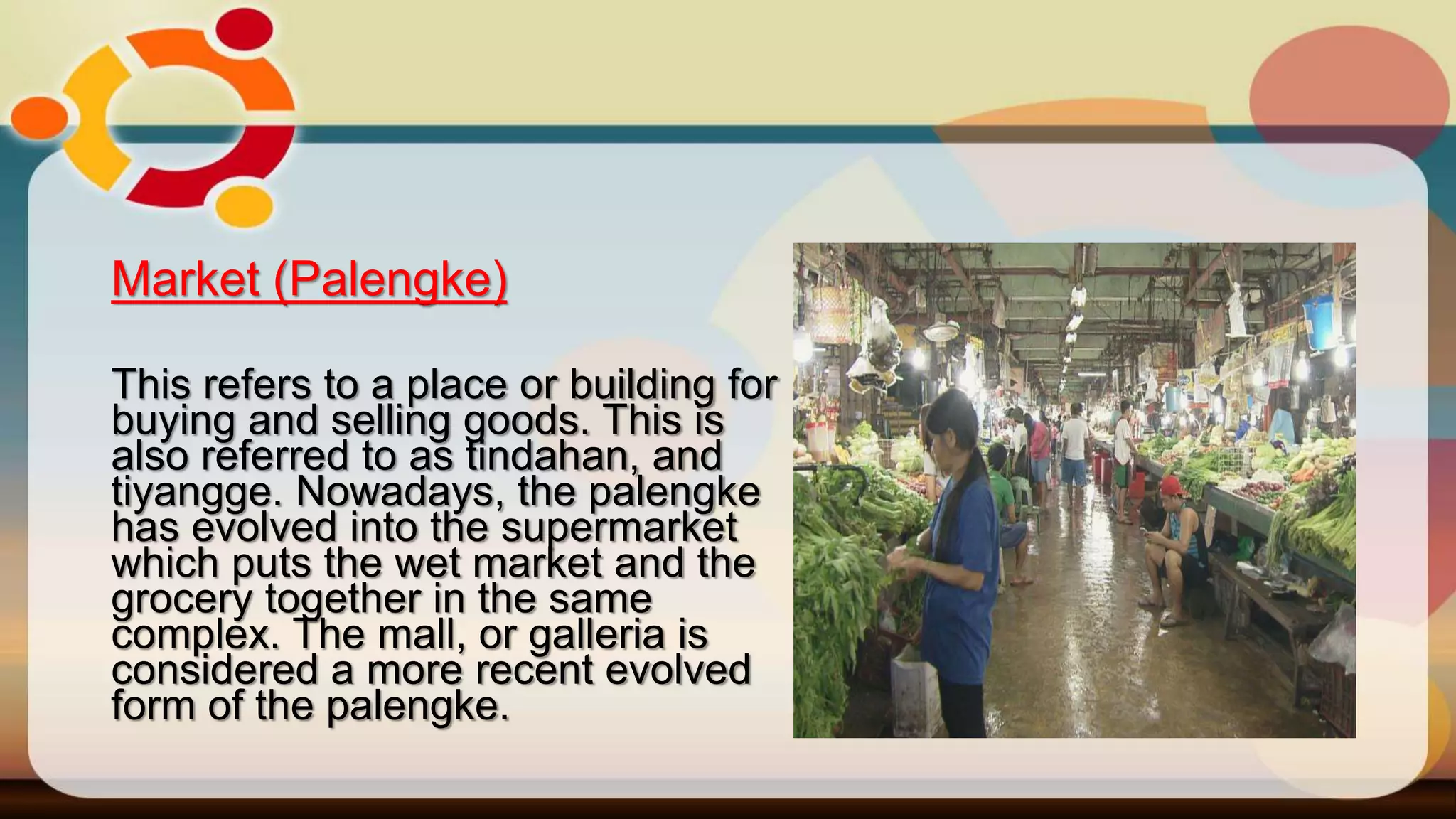 Market (Palengke)
This refers to a place or building for
buying and selling goods. This is
also referred to as tindahan, and
tiyangge. Nowadays, the palengke
has evolved into the supermarket
which puts the wet market and the
grocery together in the same
complex. The mall, or galleria is
considered a more recent evolved
form of the palengke.
 