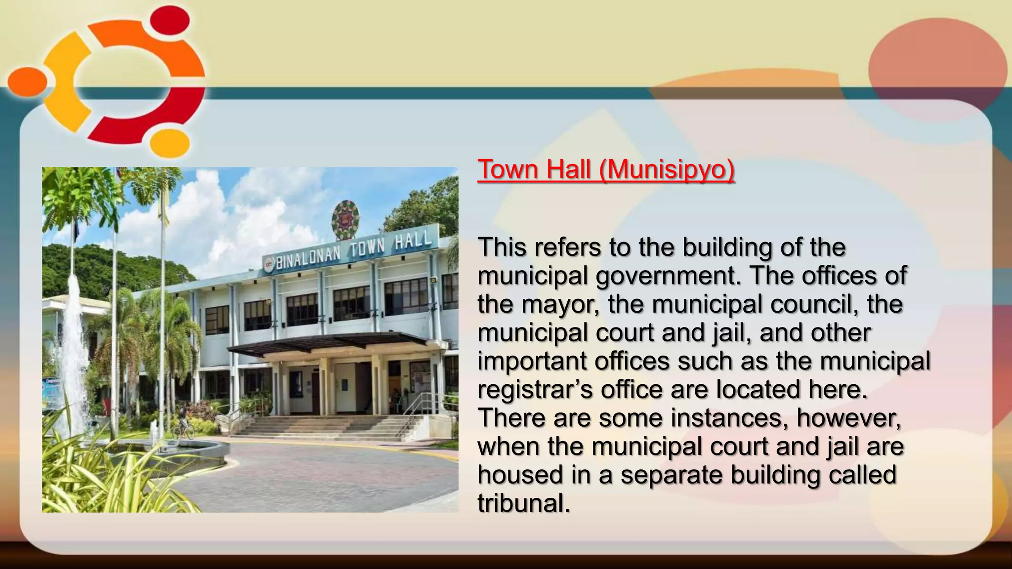 Town Hall (Munisipyo)
This refers to the building of the
municipal government. The offices of
the mayor, the municipal council, the
municipal court and jail, and other
important offices such as the municipal
registrar’s office are located here.
There are some instances, however,
when the municipal court and jail are
housed in a separate building called
tribunal.
 