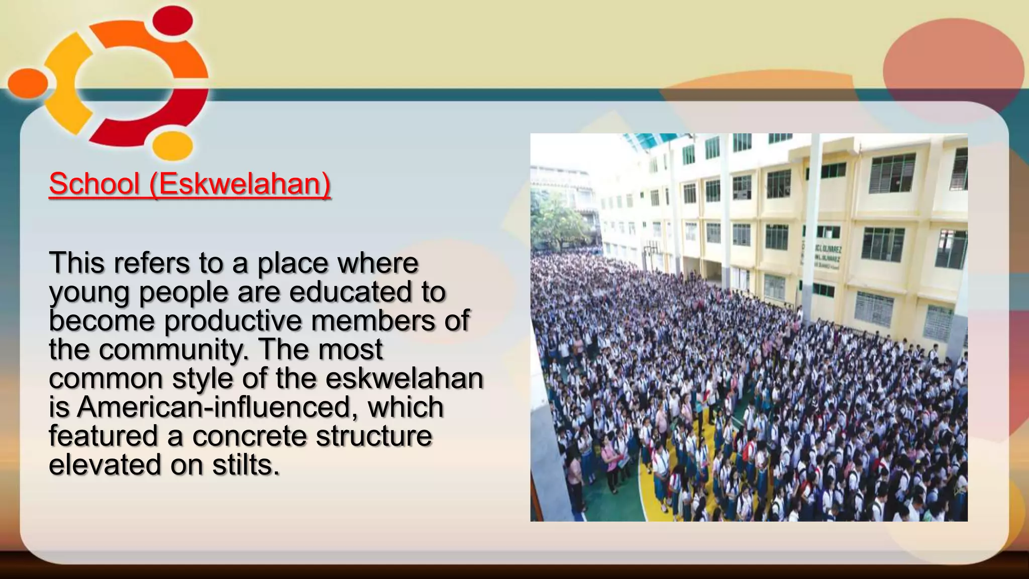 School (Eskwelahan)
This refers to a place where
young people are educated to
become productive members of
the community. The most
common style of the eskwelahan
is American-influenced, which
featured a concrete structure
elevated on stilts.
 